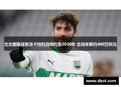 尤文图斯球星洛卡特利将续约至2030年 合同年薪约400万欧元